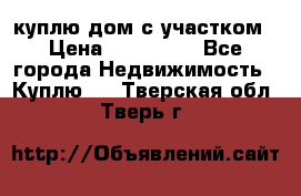 куплю дом с участком › Цена ­ 300 000 - Все города Недвижимость » Куплю   . Тверская обл.,Тверь г.